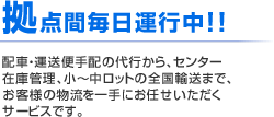 拠点間毎日運行中！！ 配車・運送便手配の代行から、センター在庫管理、小～中ロットの全国輸送まで、お客様の物流を一手にお任せいただくサービスです。
